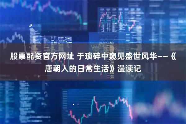 股票配资官方网址 于琐碎中窥见盛世风华——《唐朝人的日常生活》漫读记