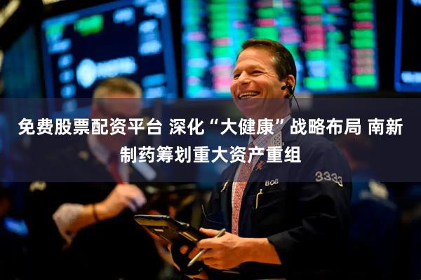 免费股票配资平台 深化“大健康”战略布局 南新制药筹划重大资产重组