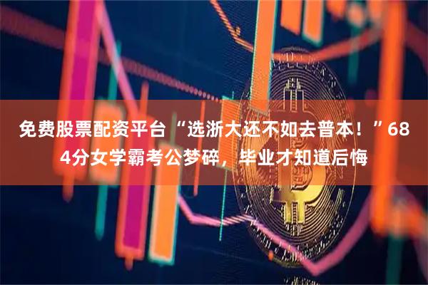 免费股票配资平台 “选浙大还不如去普本！”684分女学霸考公梦碎，毕业才知道后悔