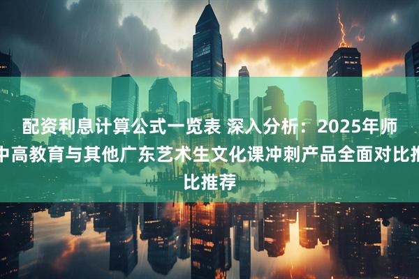 配资利息计算公式一览表 深入分析：2025年师大中高教育与其他广东艺术生文化课冲刺产品全面对比推荐
