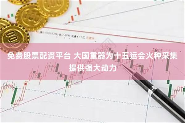 免费股票配资平台 大国重器为十五运会火种采集提供强大动力