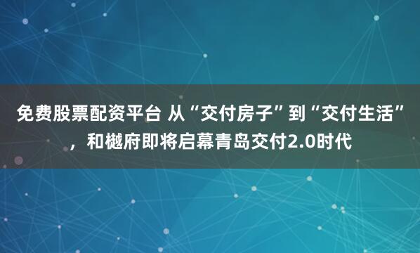 免费股票配资平台 从“交付房子”到“交付生活”,和樾府即将启幕青岛交付2.0时代