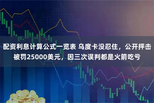 配资利息计算公式一览表 乌度卡没忍住，公开抨击被罚25000美元，因三次误判都是火箭吃亏