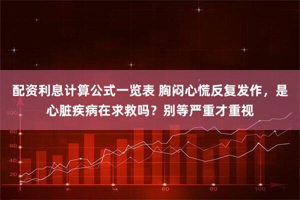 配资利息计算公式一览表 胸闷心慌反复发作，是心脏疾病在求救吗？别等严重才重视