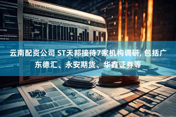 云南配资公司 ST天邦接待7家机构调研, 包括广东德汇、永安期货、华鑫证券等