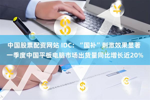 中国股票配资网站 IDC：“国补”刺激效果显著 一季度中国平板电脑市场出货量同比增长近20%