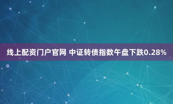 线上配资门户官网 中证转债指数午盘下跌0.28%