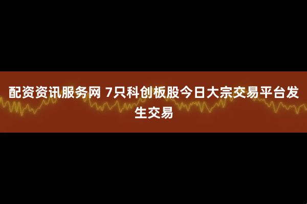 配资资讯服务网 7只科创板股今日大宗交易平台发生交易