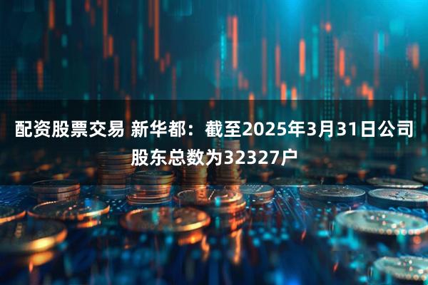 配资股票交易 新华都：截至2025年3月31日公司股东总数为32327户