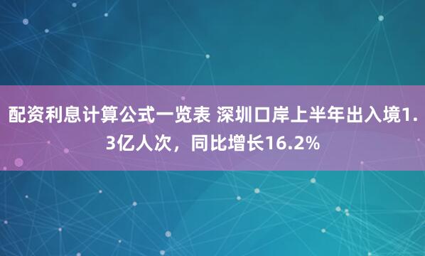 配资利息计算公式一览表 深圳口岸上半年出入境1.3亿人次，同比增长16.2%