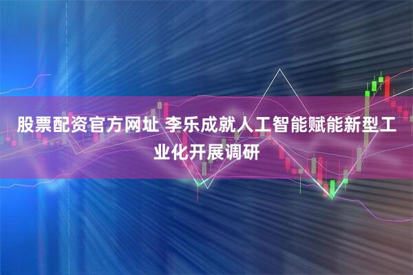 股票配资官方网址 李乐成就人工智能赋能新型工业化开展调研