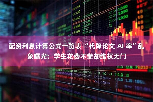 配资利息计算公式一览表 “代降论文 AI 率”乱象曝光：学生花费不菲却维权无门