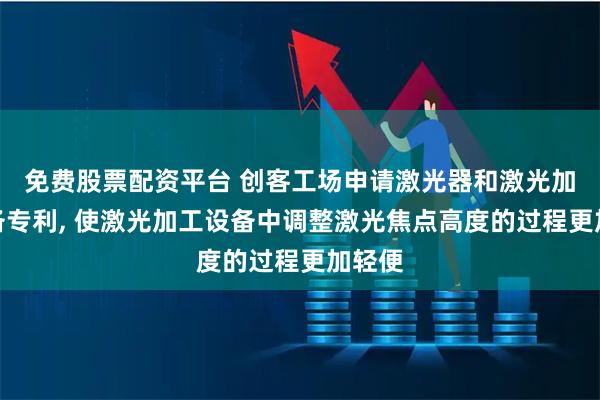 免费股票配资平台 创客工场申请激光器和激光加工设备专利, 使激光加工设备中调整激光焦点高度的过程更加轻便