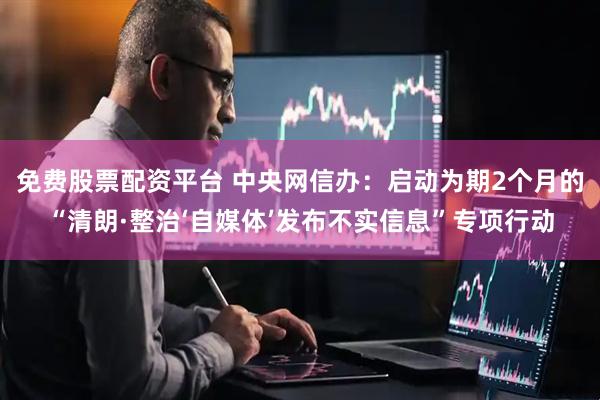 免费股票配资平台 中央网信办：启动为期2个月的“清朗·整治‘自媒体’发布不实信息”专项行动