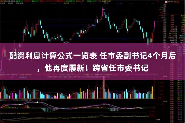 配资利息计算公式一览表 任市委副书记4个月后，他再度履新！跨省任市委书记