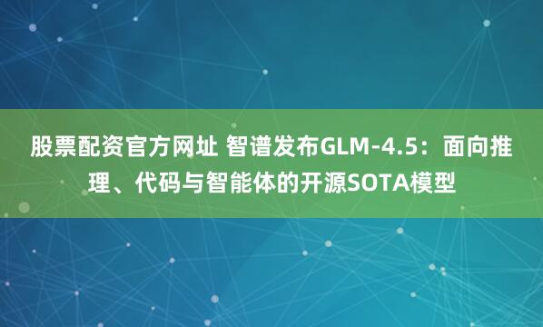 股票配资官方网址 智谱发布GLM-4.5：面向推理、代码与智能体的开源SOTA模型