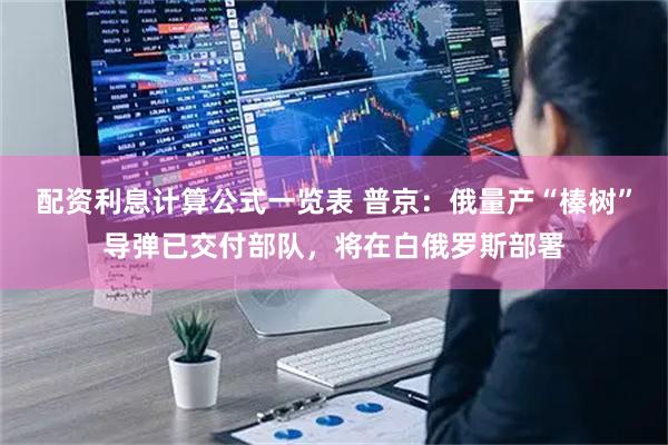 配资利息计算公式一览表 普京：俄量产“榛树”导弹已交付部队，将在白俄罗斯部署