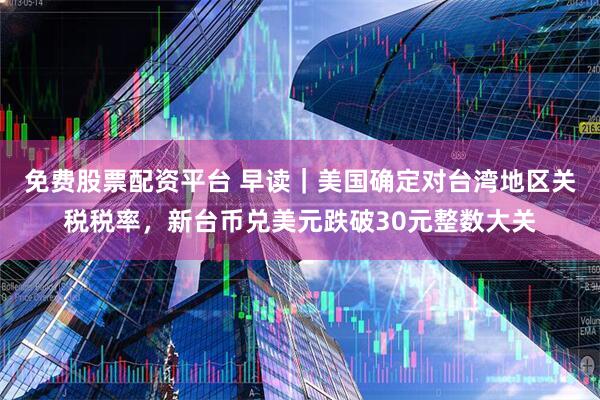 免费股票配资平台 早读｜美国确定对台湾地区关税税率，新台币兑美元跌破30元整数大关