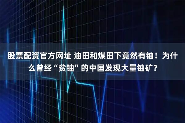 股票配资官方网址 油田和煤田下竟然有铀！为什么曾经“贫铀”的中国发现大量铀矿？