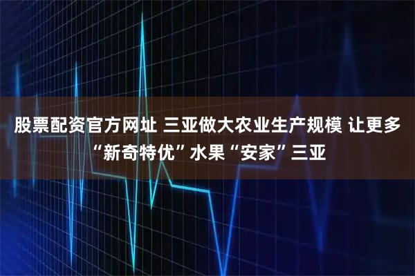股票配资官方网址 三亚做大农业生产规模 让更多“新奇特优”水果“安家”三亚