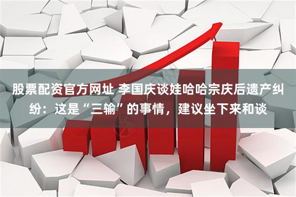股票配资官方网址 李国庆谈娃哈哈宗庆后遗产纠纷：这是“三输”的事情，建议坐下来和谈