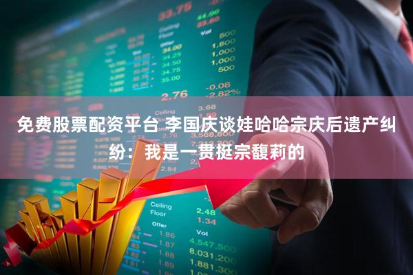 免费股票配资平台 李国庆谈娃哈哈宗庆后遗产纠纷：我是一贯挺宗馥莉的
