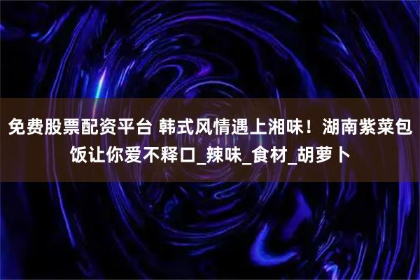 免费股票配资平台 韩式风情遇上湘味！湖南紫菜包饭让你爱不释口_辣味_食材_胡萝卜