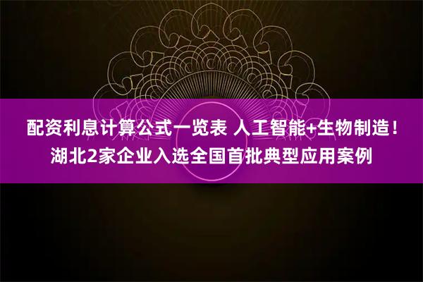 配资利息计算公式一览表 人工智能+生物制造！湖北2家企业入选全国首批典型应用案例