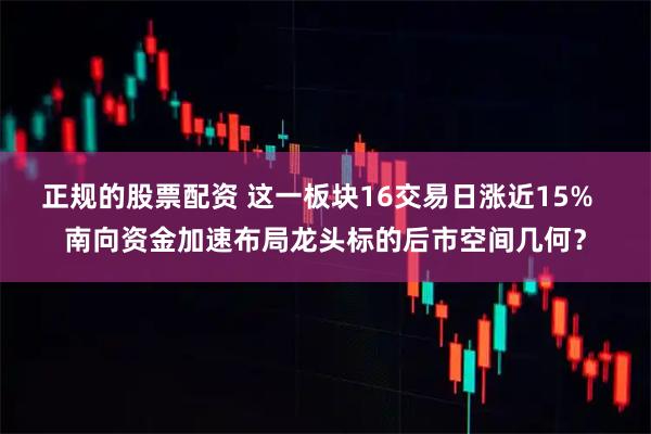 正规的股票配资 这一板块16交易日涨近15%  南向资金加速布局龙头标的后市空间几何？
