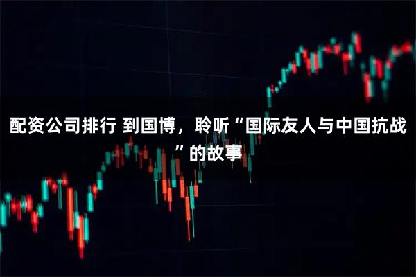配资公司排行 到国博，聆听“国际友人与中国抗战”的故事