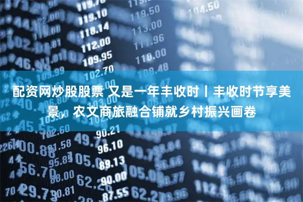 配资网炒股股票 又是一年丰收时丨丰收时节享美景，农文商旅融合铺就乡村振兴画卷