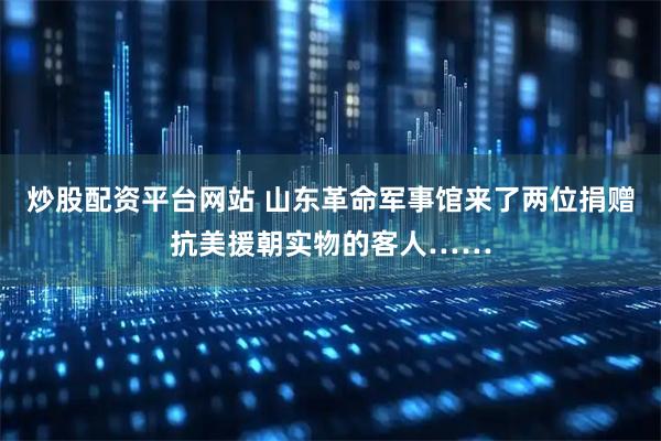 炒股配资平台网站 山东革命军事馆来了两位捐赠抗美援朝实物的客人……