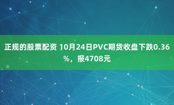 正规的股票配资 10月24日PVC期货收盘下跌0.36%，报4708元