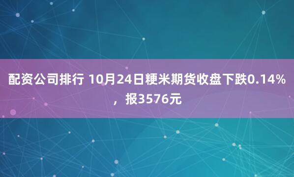 配资公司排行 10月24日粳米期货收盘下跌0.14%，报3576元
