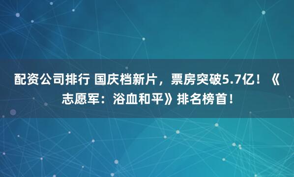 配资公司排行 国庆档新片，票房突破5.7亿！《志愿军：浴血和平》排名榜首！