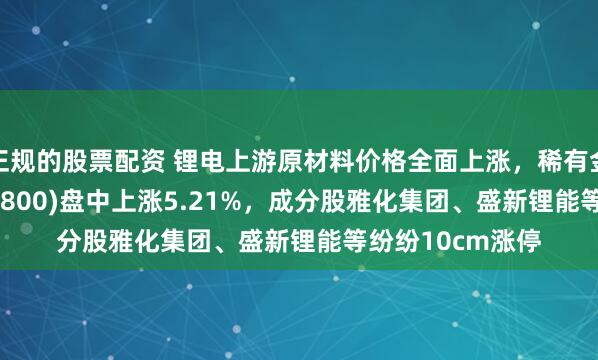 正规的股票配资 锂电上游原材料价格全面上涨，稀有金属ETF基金(561800)盘中上涨5.21%，成分股雅化集团、盛新锂能等纷纷10cm涨停