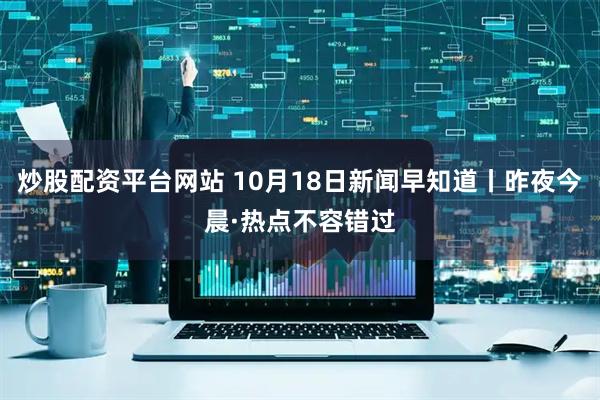炒股配资平台网站 10月18日新闻早知道丨昨夜今晨·热点不容错过