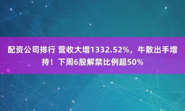 配资公司排行 营收大增1332.52%，牛散出手增持！下周6股解禁比例超50%