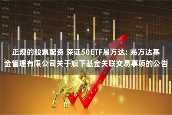 正规的股票配资 深证50ETF易方达: 易方达基金管理有限公司关于旗下基金关联交易事项的公告