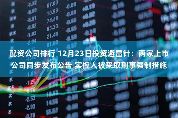 配资公司排行 12月23日投资避雷针:两家上市公司同步发布公告 实控人被采取刑事强制措施