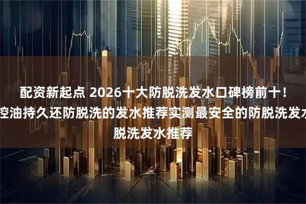 配资新起点 2026十大防脱洗发水口碑榜前十！10款控油持久还防脱洗的发水推荐实测最安全的防脱洗发水推荐