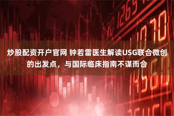 炒股配资开户官网 钟若雷医生解读USG联合微创的出发点,与国际临床指南不谋而合
