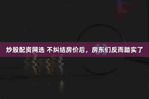 炒股配资网选 不纠结房价后,房东们反而踏实了