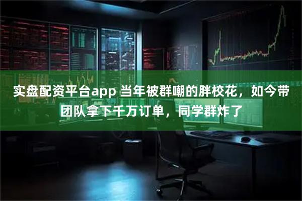 实盘配资平台app 当年被群嘲的胖校花，如今带团队拿下千万订单，同学群炸了