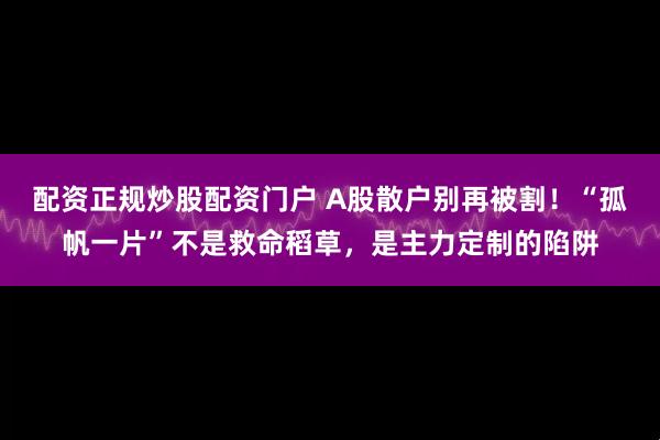 配资正规炒股配资门户 A股散户别再被割！“孤帆一片”不是救命稻草，是主力定制的陷阱
