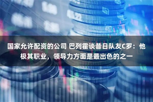 国家允许配资的公司 巴列霍谈昔日队友C罗：他极其职业，领导力方面是最出色的之一
