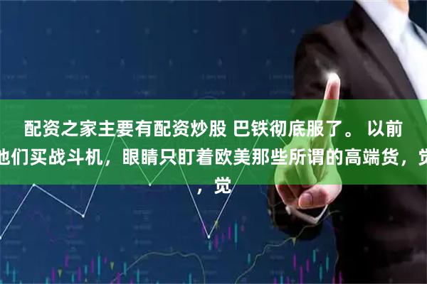 配资之家主要有配资炒股 巴铁彻底服了。 以前他们买战斗机，眼睛只盯着欧美那些所谓的高端货，觉