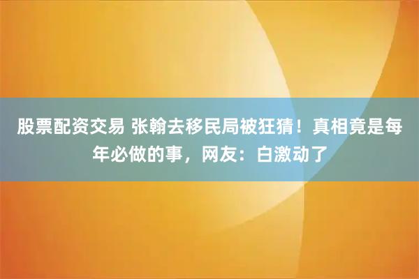 股票配资交易 张翰去移民局被狂猜！真相竟是每年必做的事，网友：白激动了