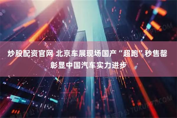 炒股配资官网 北京车展现场国产“超跑”秒售罄 彰显中国汽车实力进步