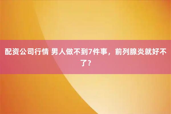 配资公司行情 男人做不到7件事，前列腺炎就好不了？